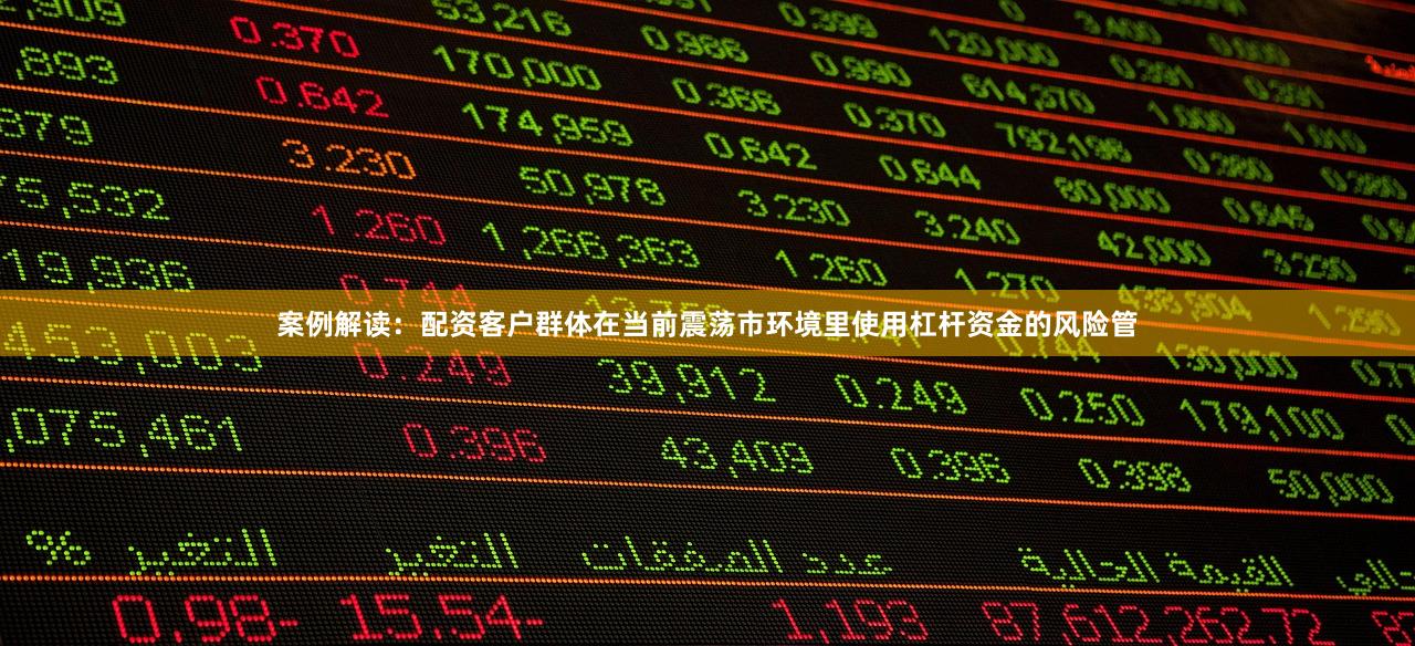 案例解读：配资客户群体在当前震荡市环境里使用杠杆资金的风险管