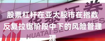 股票杠杆在亚太股市在指数反复拉锯阶段中下的风险管理