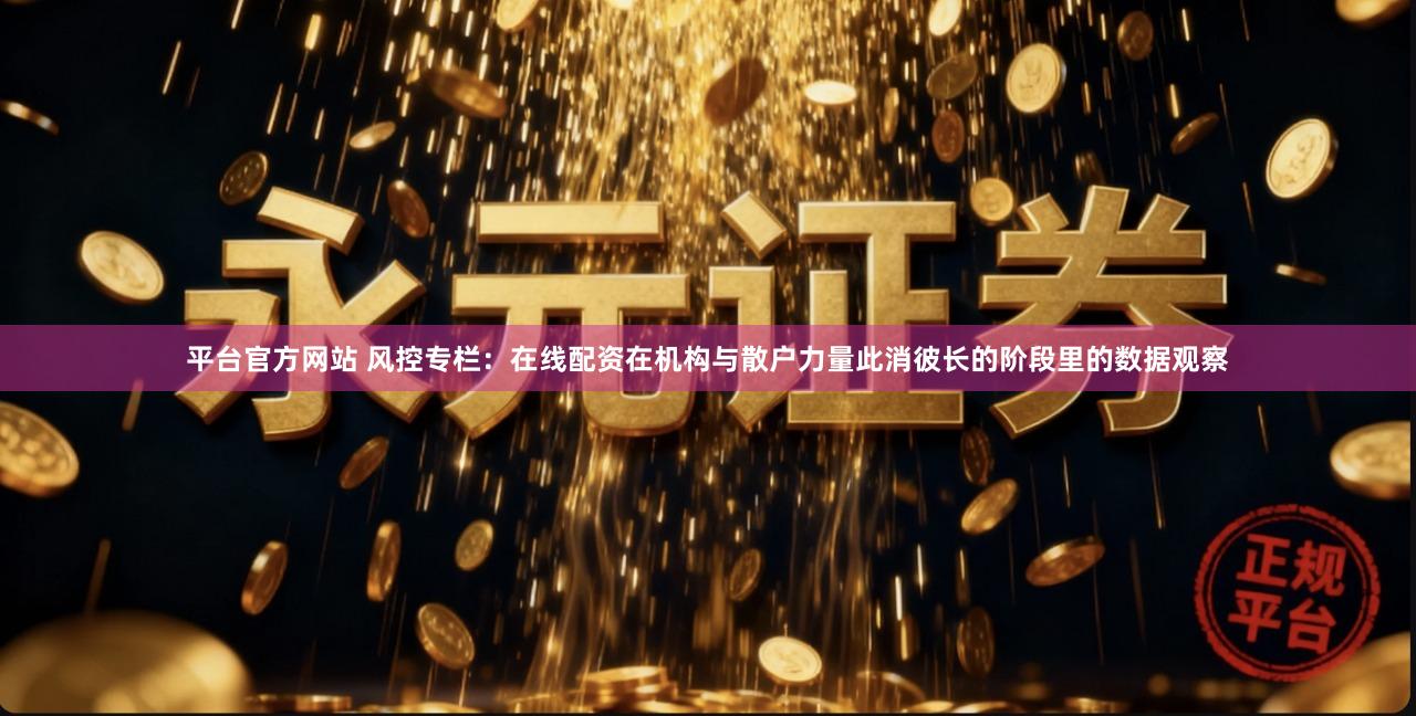 平台官方网站 风控专栏：在线配资在机构与散户力量此消彼长的阶段里的数据观察